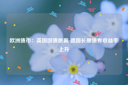 欧洲债市：英国国债跑赢 德国长期债券收益率上升