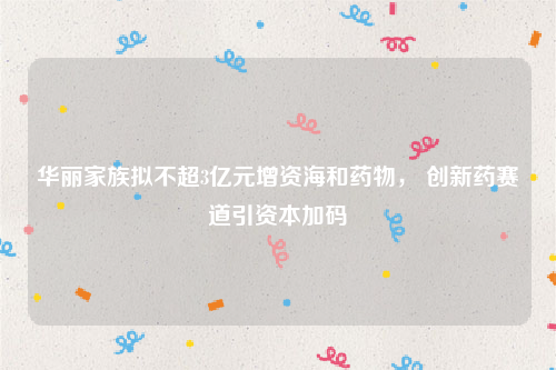 华丽家族拟不超3亿元增资海和药物， 创新药赛道引资本加码