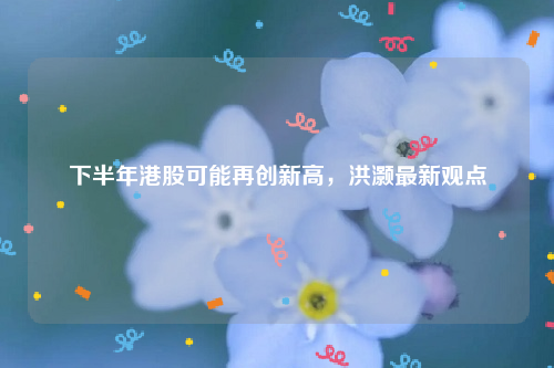 下半年港股可能再创新高，洪灏最新观点