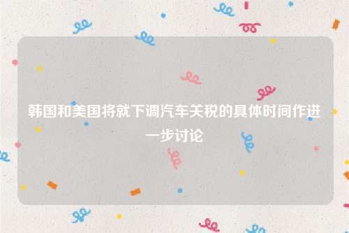 韩国和美国将就下调汽车关税的具体时间作进一步讨论