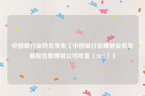 中国银行业协会发布《中国银行业理财业务发展报告暨理财公司年鉴（2025）》