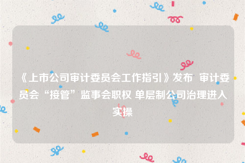 《上市公司审计委员会工作指引》发布  审计委员会“接管”监事会职权 单层制公司治理进入实操