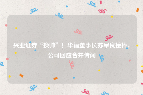 兴业证券“换帅”！华福董事长苏军良接棒，公司回应合并传闻