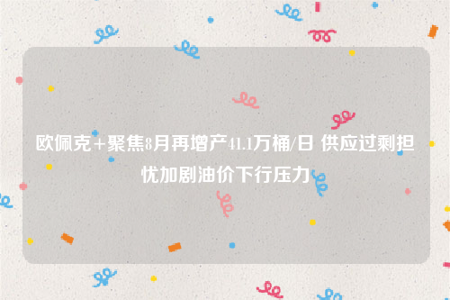 欧佩克+聚焦8月再增产41.1万桶/日 供应过剩担忧加剧油价下行压力