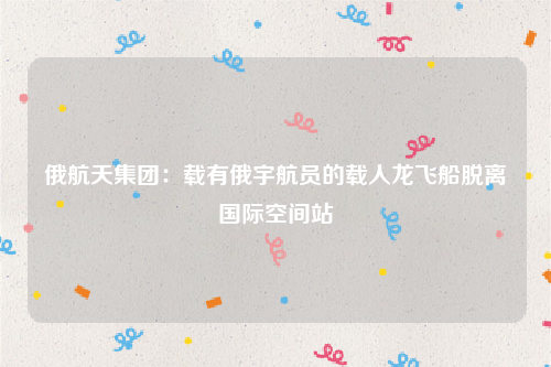 俄航天集团：载有俄宇航员的载人龙飞船脱离国际空间站