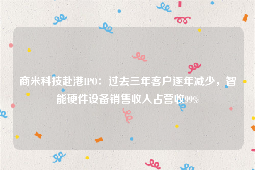 商米科技赴港IPO：过去三年客户逐年减少，智能硬件设备销售收入占营收99%