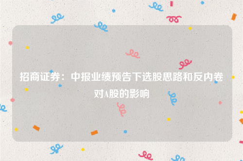 招商证券：中报业绩预告下选股思路和反内卷对A股的影响