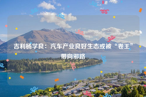 吉利杨学良：汽车产业良好生态或被“卷王”带向邪路