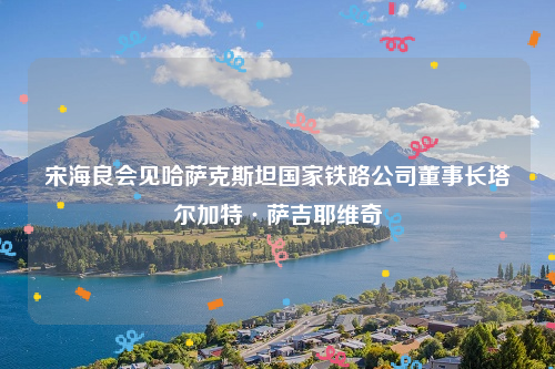 宋海良会见哈萨克斯坦国家铁路公司董事长塔尔加特·萨吉耶维奇