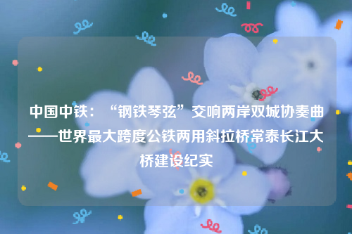 中国中铁：“钢铁琴弦”交响两岸双城协奏曲——世界最大跨度公铁两用斜拉桥常泰长江大桥建设纪实