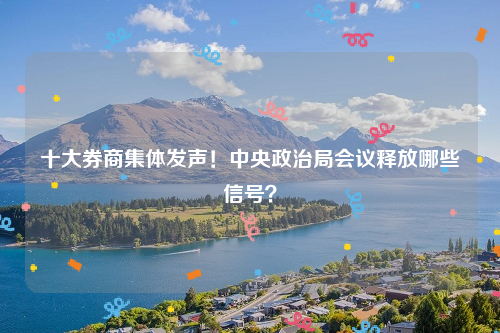 十大券商集体发声！中央政治局会议释放哪些信号？