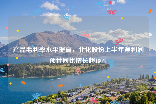 产品毛利率水平提高，北化股份上半年净利润预计同比增长超180%