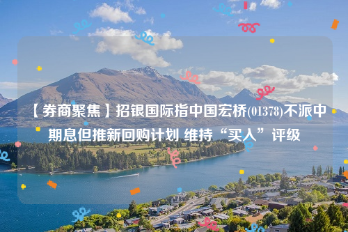 【券商聚焦】招银国际指中国宏桥(01378)不派中期息但推新回购计划 维持“买入”评级