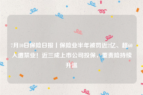 7月10日保险日报丨保险业半年被罚近2亿、超60人遭禁业！近三成上市公司投保，董责险持续升温
