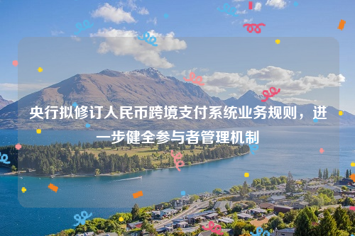 央行拟修订人民币跨境支付系统业务规则，进一步健全参与者管理机制