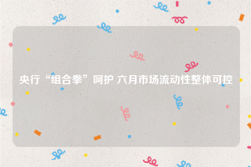央行“组合拳”呵护 六月市场流动性整体可控