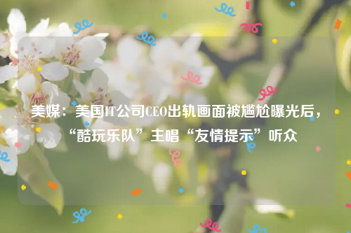 美媒：美国IT公司CEO出轨画面被尴尬曝光后，“酷玩乐队”主唱“友情提示”听众