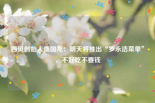 西贝创始人贾国龙：明天将推出“罗永浩菜单”，不好吃不要钱