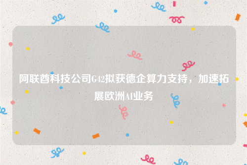 阿联酋科技公司G42拟获德企算力支持，加速拓展欧洲AI业务