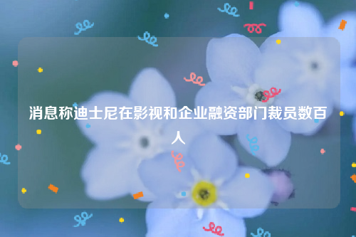 消息称迪士尼在影视和企业融资部门裁员数百人