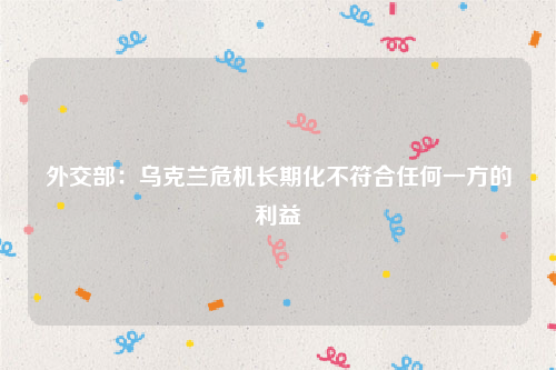 外交部：乌克兰危机长期化不符合任何一方的利益
