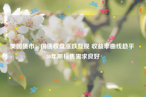美国债市：国债收盘涨跌互现 收益率曲线趋平 30年期标售需求良好