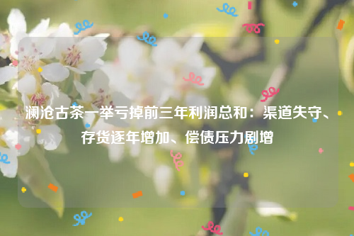 澜沧古茶一举亏掉前三年利润总和：渠道失守、存货逐年增加、偿债压力剧增