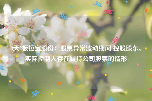 3天2板恒宝股份：股票异常波动期间 控股股东、实际控制人存在减持公司股票的情形