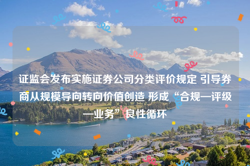 证监会发布实施证券公司分类评价规定 引导券商从规模导向转向价值创造 形成“合规—评级—业务”良性循环