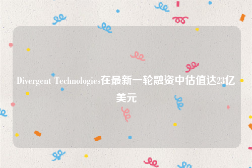 Divergent Technologies在最新一轮融资中估值达23亿美元