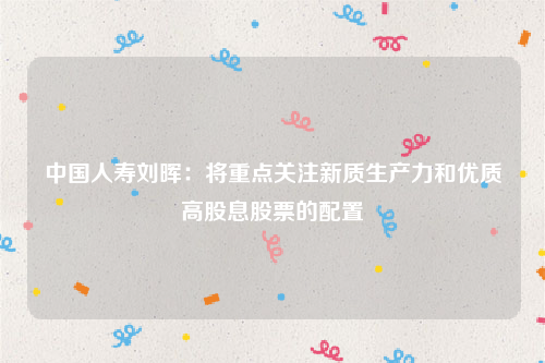 中国人寿刘晖：将重点关注新质生产力和优质高股息股票的配置