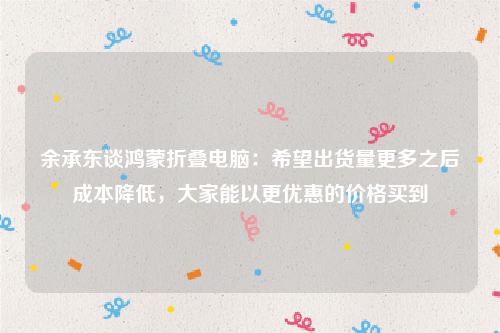 余承东谈鸿蒙折叠电脑：希望出货量更多之后成本降低，大家能以更优惠的价格买到