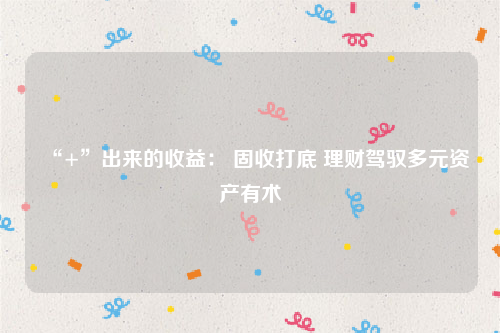“+”出来的收益： 固收打底 理财驾驭多元资产有术
