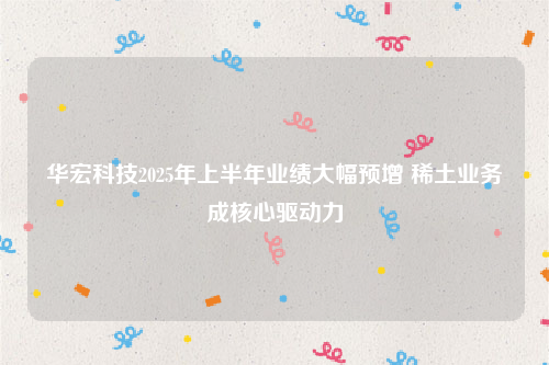 华宏科技2025年上半年业绩大幅预增 稀土业务成核心驱动力