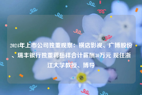 2024年上市公司独董观察：横店影视、广博股份、瑞丰银行独董蒋岳祥合计薪酬30万元 现任浙江大学教授、博导