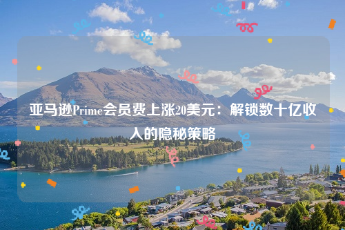 亚马逊Prime会员费上涨20美元：解锁数十亿收入的隐秘策略
