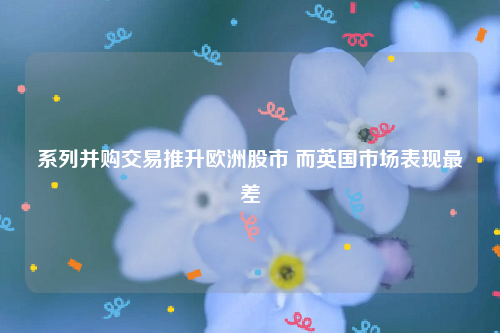 系列并购交易推升欧洲股市 而英国市场表现最差