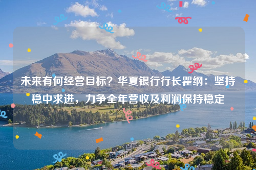 未来有何经营目标？华夏银行行长瞿纲：坚持稳中求进，力争全年营收及利润保持稳定