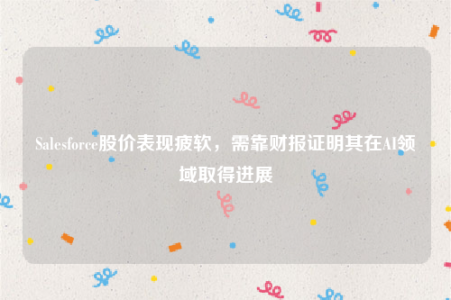 Salesforce股价表现疲软，需靠财报证明其在AI领域取得进展