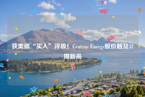 获美银“买入”评级！Centrus Energy股价触及52周新高