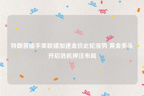 特朗普插手美联储加速金价此轮涨势 黄金多头开启危机押注布局
