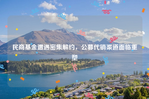 民商基金遭遇密集解约，公募代销渠道面临重塑