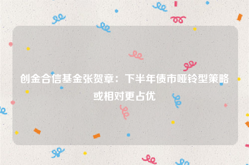 创金合信基金张贺章：下半年债市哑铃型策略或相对更占优