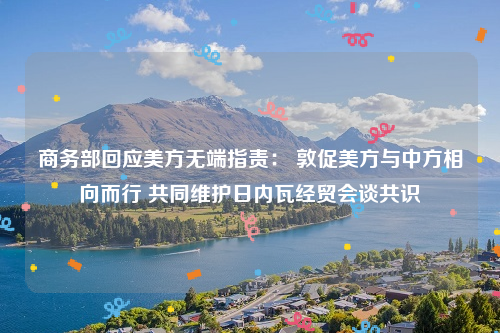 商务部回应美方无端指责： 敦促美方与中方相向而行 共同维护日内瓦经贸会谈共识