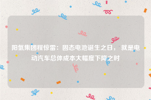 阳氢集团程惊雷：固态电池诞生之日， 就是电动汽车总体成本大幅度下降之时