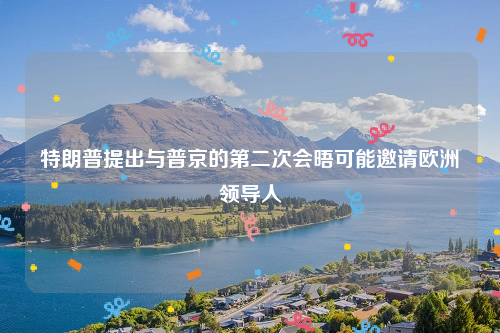 特朗普提出与普京的第二次会晤可能邀请欧洲领导人