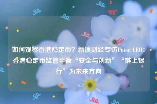 如何观察香港稳定币？新浪财经专访Union CEO：香港稳定币监管平衡“安全与创新”“链上银行”为未来方向