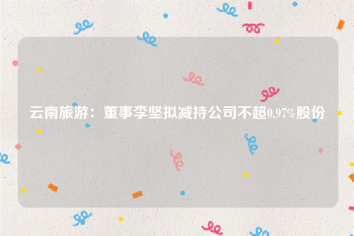 云南旅游：董事李坚拟减持公司不超0.97%股份