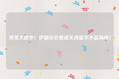 突发大跳水！伊朗议会赞成关闭霍尔木兹海峡！