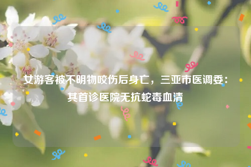 女游客被不明物咬伤后身亡，三亚市医调委：其首诊医院无抗蛇毒血清